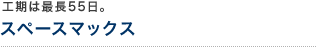 工期は最長55日。 スペースマックス